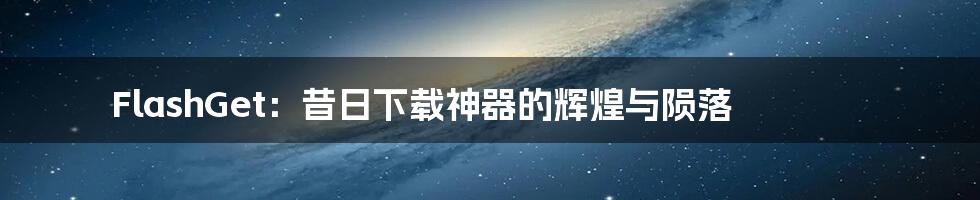 FlashGet:昔日下载神器的辉煌与陨落
