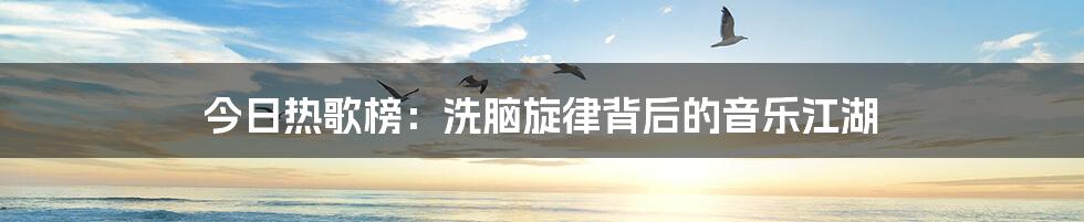 今日热歌榜：洗脑旋律背后的音乐江湖