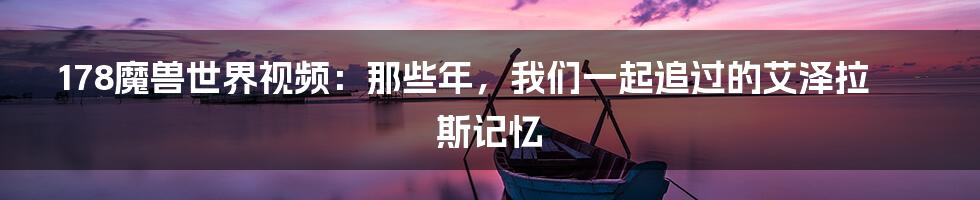 178魔兽世界视频：那些年，我们一起追过的艾泽拉斯记忆