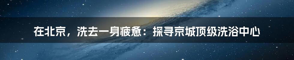 在北京，洗去一身疲惫：探寻京城顶级洗浴中心