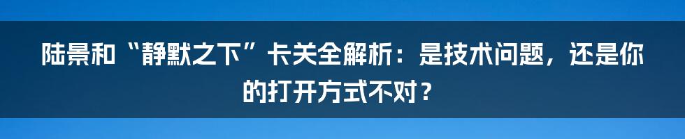 陆景和“静默之下”卡关全解析：是技术问题，还是你的打开方式不对？