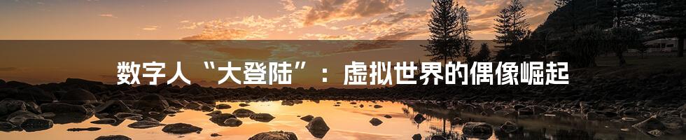 数字人“大登陆”：虚拟世界的偶像崛起