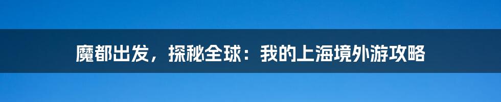 魔都出发，探秘全球：我的上海境外游攻略