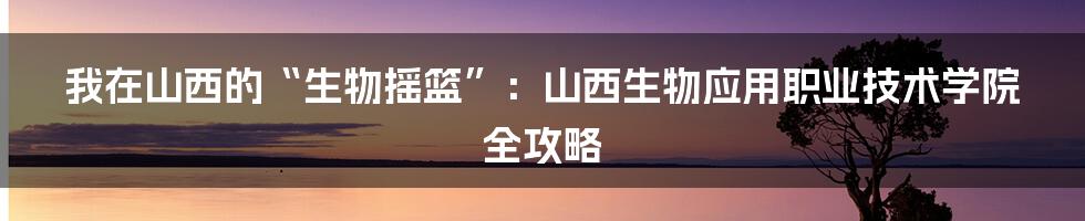 我在山西的“生物摇篮”：山西生物应用职业技术学院全攻略