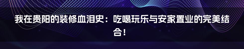 我在贵阳的装修血泪史：吃喝玩乐与安家置业的完美结合！