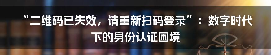 “二维码已失效，请重新扫码登录”：数字时代下的身份认证困境