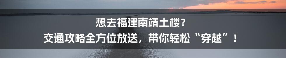 想去福建南靖土楼? 交通攻略全方位放送,带你轻松“穿越”!