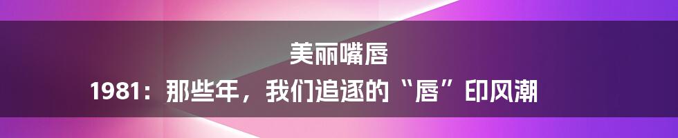 美丽嘴唇 1981：那些年，我们追逐的“唇”印风潮