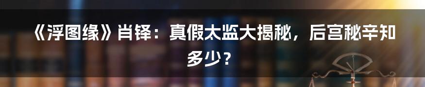 《浮图缘》肖铎：真假太监大揭秘，后宫秘辛知多少？