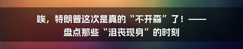 唉，特朗普这次是真的“不开森”了！—— 盘点那些“沮丧现身”的时刻