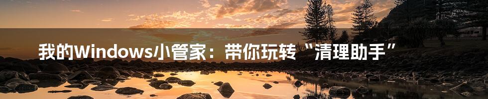 我的Windows小管家：带你玩转“清理助手”