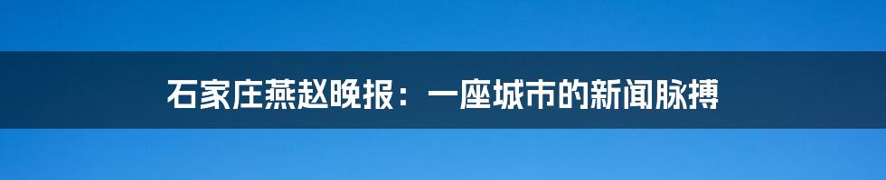 石家庄燕赵晚报：一座城市的新闻脉搏