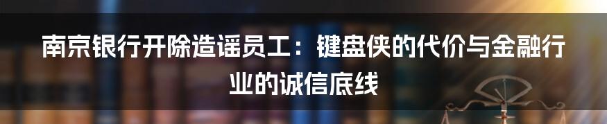南京银行开除造谣员工:键盘侠的代价与金融行业的诚信底线