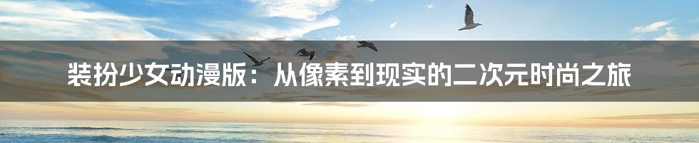 装扮少女动漫版:从像素到现实的二次元时尚之旅