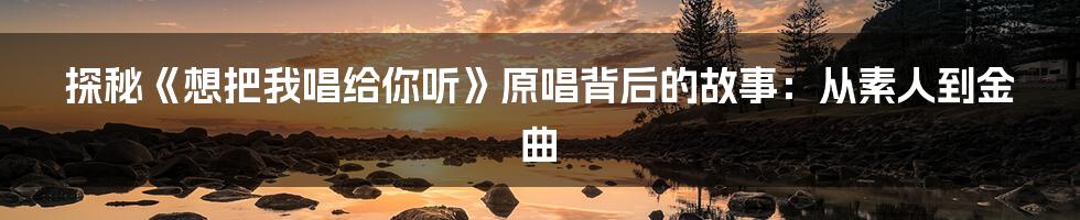 探秘《想把我唱给你听》原唱背后的故事：从素人到金曲