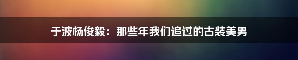 于波杨俊毅：那些年我们追过的古装美男