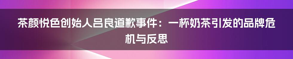 茶颜悦色创始人吕良道歉事件：一杯奶茶引发的品牌危机与反思