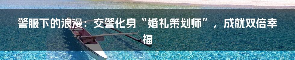 警服下的浪漫：交警化身“婚礼策划师”，成就双倍幸福
