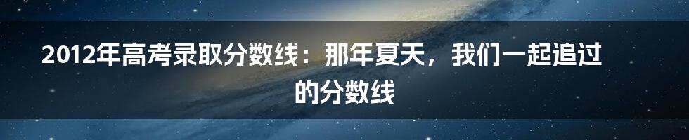 2012年高考录取分数线:那年夏天,我们一起追过的分数线