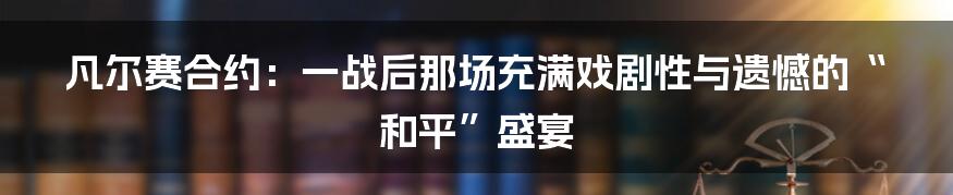 凡尔赛合约：一战后那场充满戏剧性与遗憾的“和平”盛宴