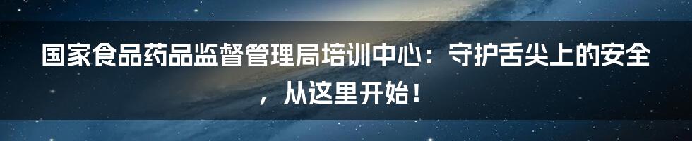 国家食品药品监督管理局培训中心:守护舌尖上的安全,从这里开始!
