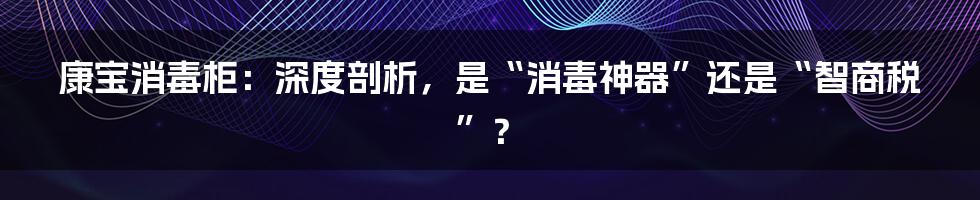 康宝消毒柜:深度剖析,是“消毒神器”还是“智商税”?