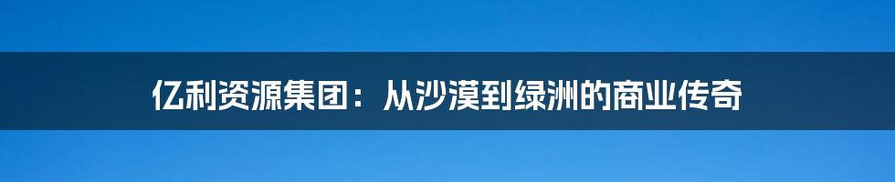 亿利资源集团:从沙漠到绿洲的商业传奇