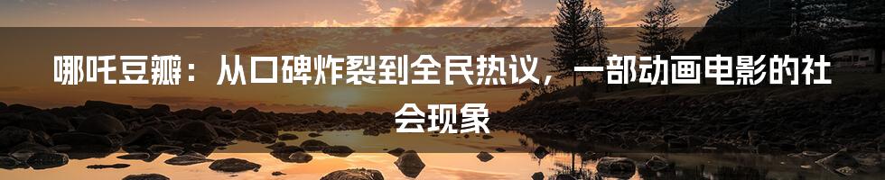 哪吒豆瓣：从口碑炸裂到全民热议，一部动画电影的社会现象