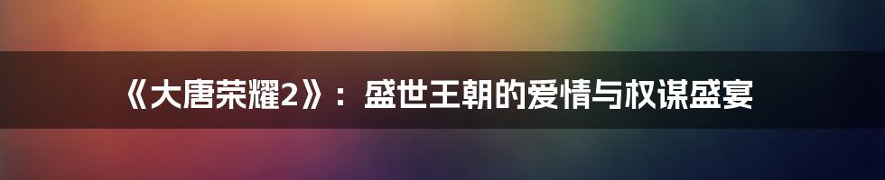 《大唐荣耀2》：盛世王朝的爱情与权谋盛宴