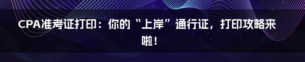 CPA准考证打印：你的“上岸”通行证，打印攻略来啦！