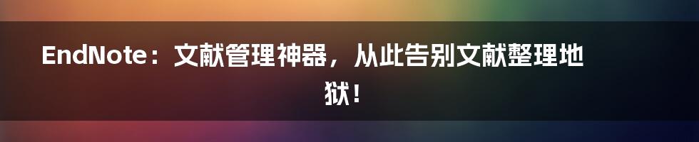 EndNote:文献管理神器,从此告别文献整理地狱!