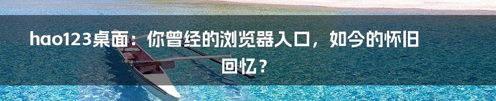 hao123桌面:你曾经的浏览器入口,如今的怀旧回忆?