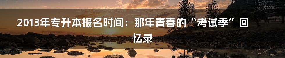 2013年专升本报名时间：那年青春的“考试季”回忆录
