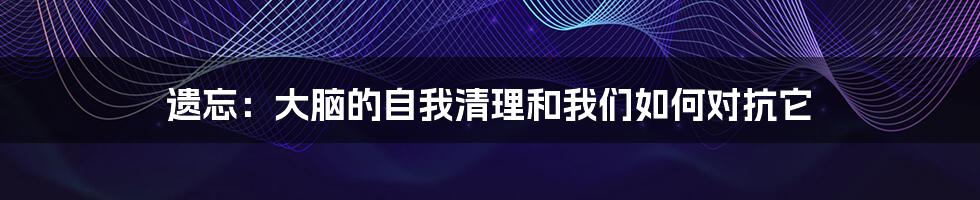 遗忘：大脑的自我清理和我们如何对抗它