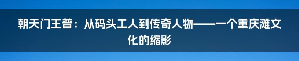 朝天门王普:从码头工人到传奇人物——一个重庆滩文化的缩影