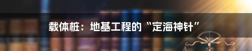 载体桩：地基工程的“定海神针”