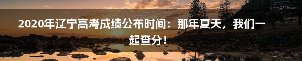2020年辽宁高考成绩公布时间:那年夏天,我们一起查分!