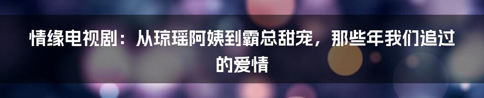 情缘电视剧：从琼瑶阿姨到霸总甜宠，那些年我们追过的爱情