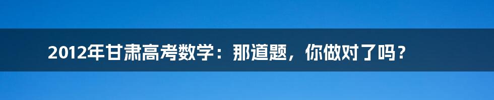 2012年甘肃高考数学：那道题，你做对了吗？