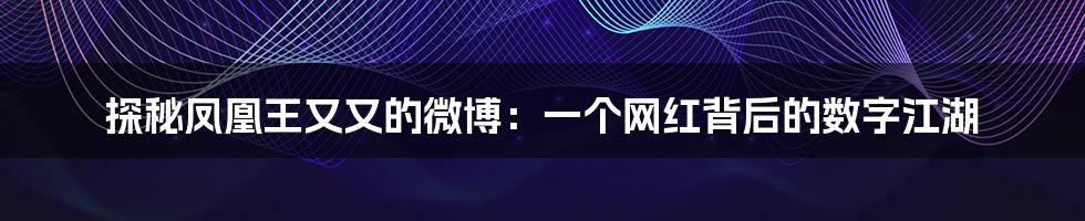 探秘凤凰王又又的微博：一个网红背后的数字江湖