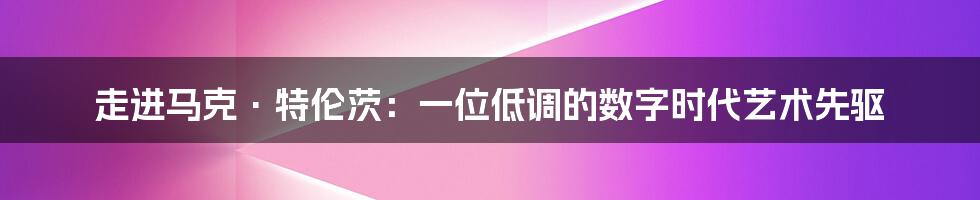 走进马克·特伦茨:一位低调的数字时代艺术先驱