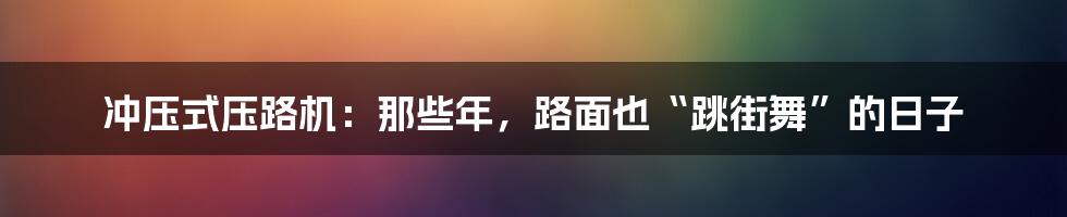 冲压式压路机：那些年，路面也“跳街舞”的日子
