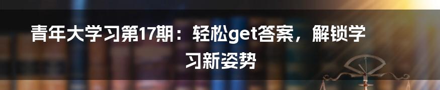 青年大学习第17期：轻松get答案，解锁学习新姿势