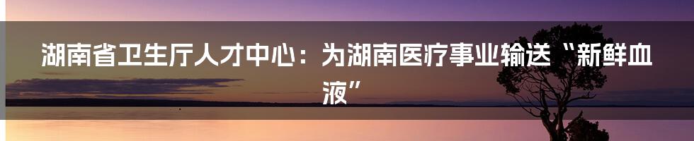 湖南省卫生厅人才中心:为湖南医疗事业输送“新鲜血液”