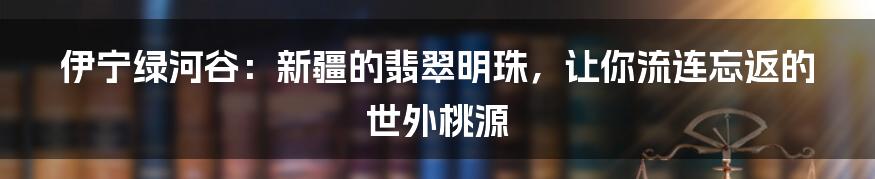 伊宁绿河谷：新疆的翡翠明珠，让你流连忘返的世外桃源