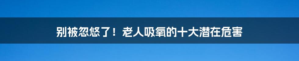 别被忽悠了！老人吸氧的十大潜在危害