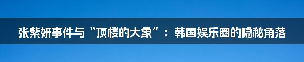 张紫妍事件与“顶楼的大象”：韩国娱乐圈的隐秘角落
