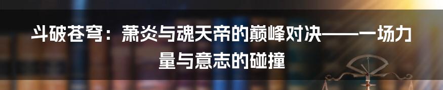斗破苍穹：萧炎与魂天帝的巅峰对决——一场力量与意志的碰撞