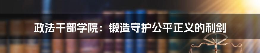 政法干部学院：锻造守护公平正义的利剑