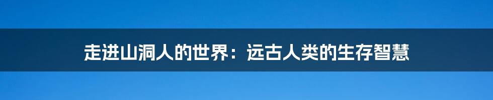 走进山洞人的世界：远古人类的生存智慧
